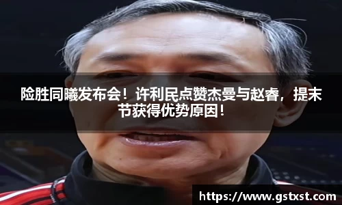 险胜同曦发布会！许利民点赞杰曼与赵睿，提末节获得优势原因！